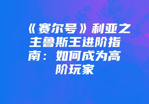 《赛尔号》利亚之主鲁斯王进阶指南：如何成为高阶玩家