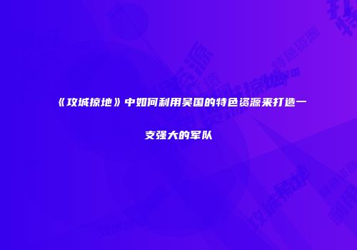 《攻城掠地》中如何利用吴国的特色资源来打造一支强大的军队