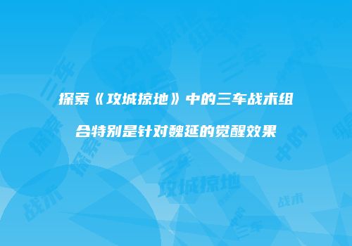 探索《攻城掠地》中的三车战术组合特别是针对魏延的觉醒效果