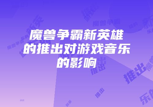 魔兽争霸新英雄的推出对游戏音乐的影响