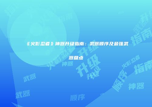《火影忍者》神器升级指南：武器顺序及最强武器盘点