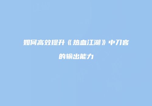 如何高效提升《热血江湖》中刀客的输出能力