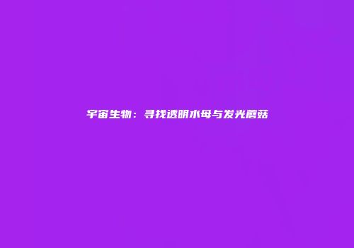 宇宙生物：寻找透明水母与发光蘑菇