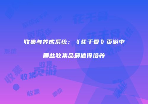 收集与养成系统：《花千骨》页游中哪些收集品最值得培养