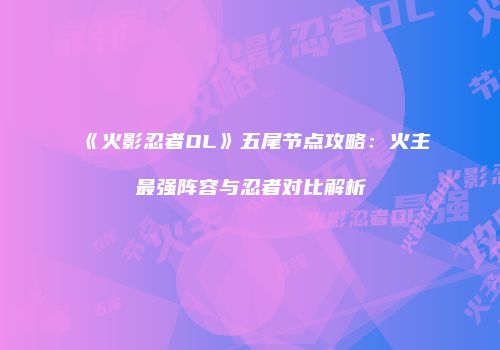 《火影忍者OL》五尾节点攻略：火主最强阵容与忍者对比解析