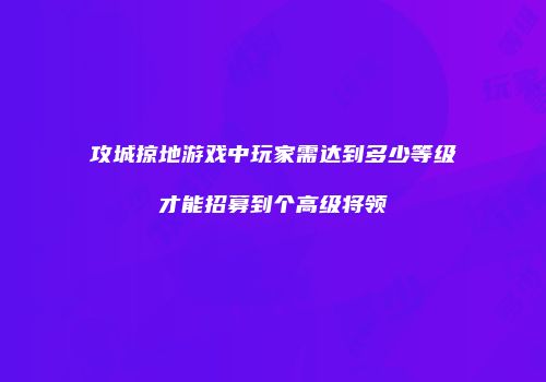 攻城掠地游戏中玩家需达到多少等级才能招募到个高级将领