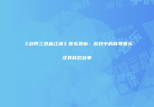 《剑网三热血江湖》音乐赏析：游戏中的背景音乐及其背后故事