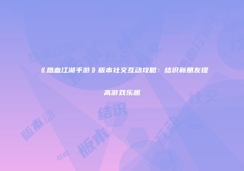 《热血江湖手游》版本社交互动攻略：结识新朋友提高游戏乐趣