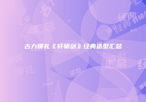 古力娜扎《轩辕剑》经典造型汇总