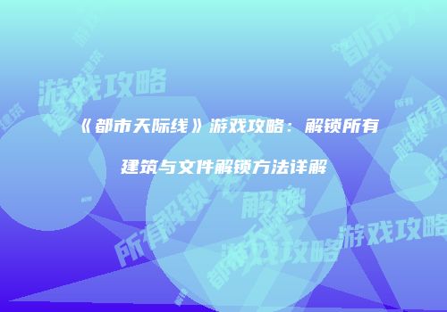 《都市天际线》游戏攻略：解锁所有建筑与文件解锁方法详解