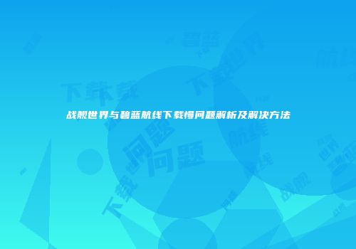 战舰世界与碧蓝航线下载慢问题解析及解决方法