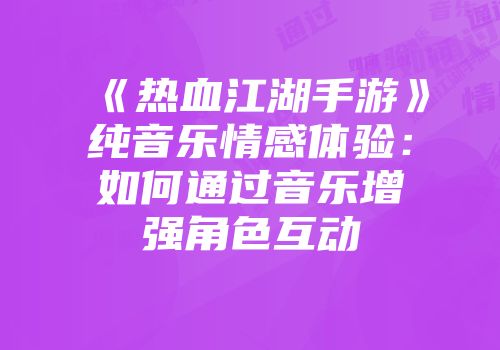 《热血江湖手游》纯音乐情感体验:如何通过音乐增强角色互动