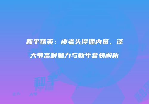 和平精英：皮老头停播内幕、泽大爷高龄魅力与新年套装解析
