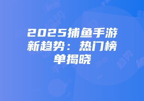 2025捕鱼手游新趋势：热门榜单揭晓