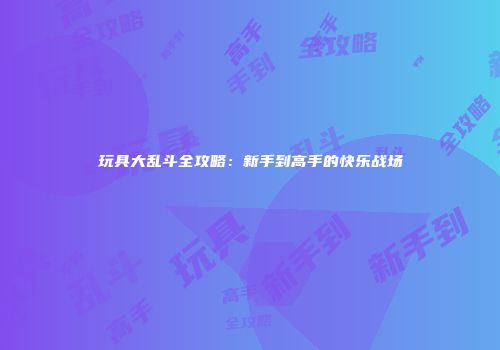玩具大乱斗全攻略：新手到高手的快乐战场