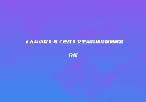 《大兵小将》与《逆战》女主角揭秘及演员阵容分析