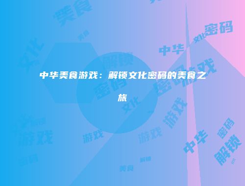 中华美食游戏：解锁文化密码的美食之旅