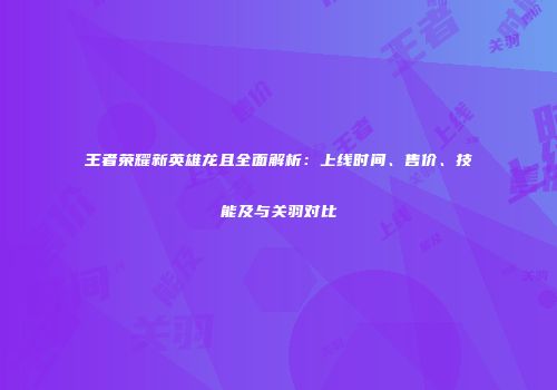 王者荣耀新英雄龙且全面解析：上线时间、售价、技能及与关羽对比
