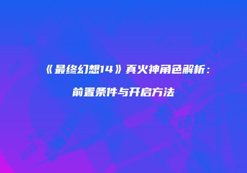 《最终幻想14》真火神角色解析：前置条件与开启方法