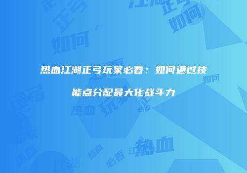 热血江湖正弓玩家必看：如何通过技能点分配最大化战斗力