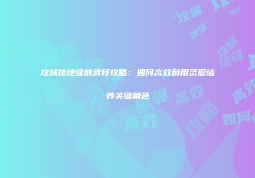 攻城掠地级前武将攻略：如何高效利用资源培养关键角色