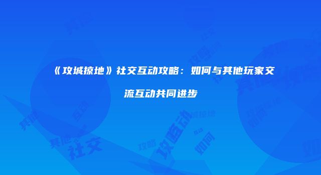 《攻城掠地》社交互动攻略：如何与其他玩家交流互动共同进步