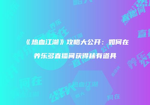 《热血江湖》攻略大公开：如何在养乐多直播间获得稀有道具