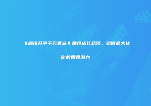 《腾讯开平千万页游》角色成长路径：如何最大化你的角色潜力