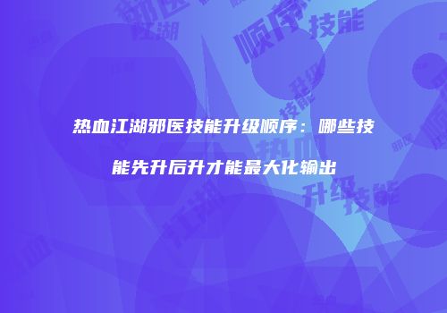 热血江湖邪医技能升级顺序：哪些技能先升后升才能最大化输出