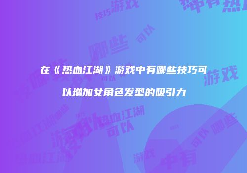 在《热血江湖》游戏中有哪些技巧可以增加女角色发型的吸引力
