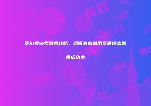 赛尔号乌索融合攻略：如何有效利用资源提高融合成功率