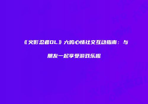 《火影忍者OL》六鸣心情社交互动指南：与朋友一起享受游戏乐趣