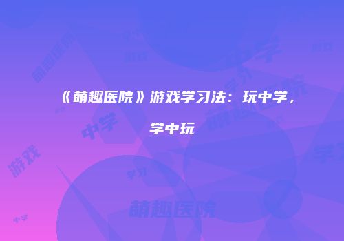《萌趣医院》游戏学习法：玩中学，学中玩