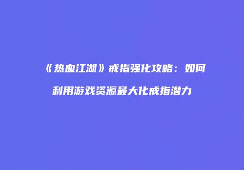 《热血江湖》戒指强化攻略：如何利用游戏资源最大化戒指潜力