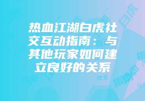 热血江湖白虎社交互动指南：与其他玩家如何建立良好的关系