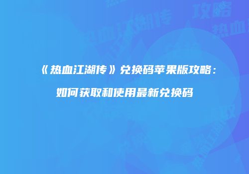 《热血江湖传》兑换码苹果版攻略：如何获取和使用最新兑换码