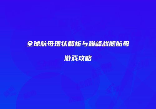 全球航母现状解析与巅峰战舰航母游戏攻略