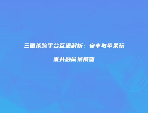 三国杀跨平台互通解析：安卓与苹果玩家共融前景展望