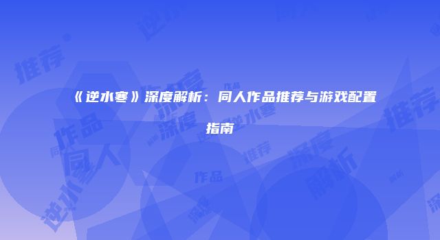 《逆水寒》深度解析：同人作品推荐与游戏配置指南