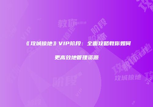 《攻城掠地》VIP阶段：全面攻略教你如何更高效地管理资源