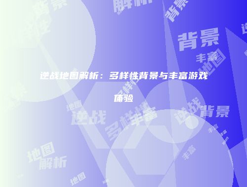 逆战地图解析：多样性背景与丰富游戏体验