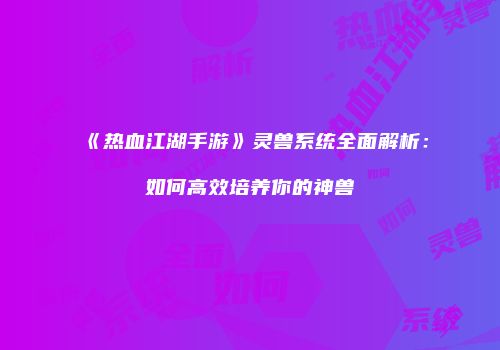 《热血江湖手游》灵兽系统全面解析：如何高效培养你的神兽