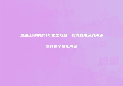 热血江湖邪剑转职造型攻略：如何利用游戏内资源打造个性化形象