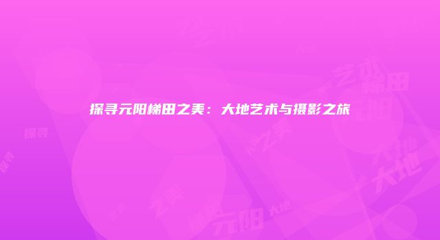 探寻元阳梯田之美：大地艺术与摄影之旅