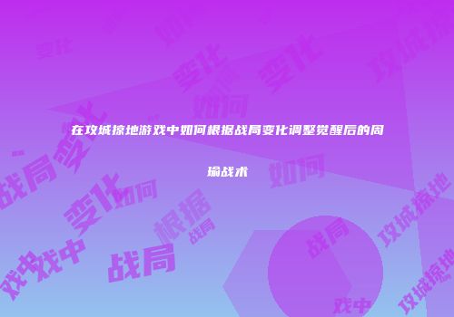 在攻城掠地游戏中如何根据战局变化调整觉醒后的周瑜战术