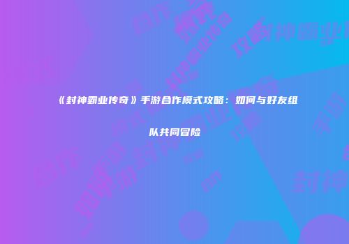 《封神霸业传奇》手游合作模式攻略：如何与好友组队共同冒险