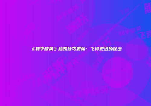 《和平精英》跳跃技巧解析：飞得更远的秘密