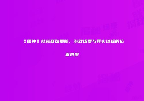 《原神》桂林联动揭秘：游戏场景与真实地标的位置对照