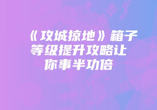 《攻城掠地》箱子等级提升攻略让你事半功倍