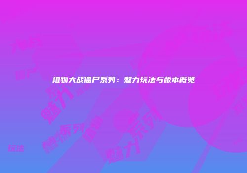 植物大战僵尸系列：魅力玩法与版本概览